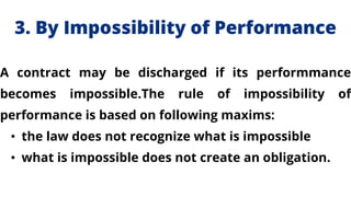 3. By Impossibility of Performance
A contract may be discharged if its performmance
becomes impossible.The rule of impossibility of
performance is based on following maxims:
• the law does not recognize what is impossible
• what is impossible does not create an obligation.
 