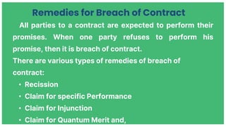 All parties to a contract are expected to perform their
promises. When one party refuses to perform his
promise, then it is breach of contract.
There are various types of remedies of breach of
contract:
• Recission
• Claim for specific Performance
• Claim for Injunction
• Claim for Quantum Merit and,
Remedies for Breach of Contract
 
