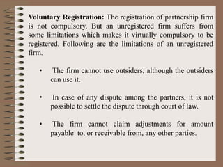 Voluntary Registration: The registration of partnership firm
is not compulsory. But an unregistered firm suffers from
some limitations which makes it virtually compulsory to be
registered. Following are the limitations of an unregistered
firm.
• The firm cannot use outsiders, although the outsiders
can use it.
• In case of any dispute among the partners, it is not
possible to settle the dispute through court of law.
• The firm cannot claim adjustments for amount
payable to, or receivable from, any other parties.
 