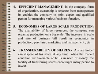 4. EFFICIENT MANAGEMENT: In the company form
of organization, ownership is separate from management
its enables the company to point expert and qualified
person for managing various business function.
5. ECONOMIES OF LARGE SCALE PRODUCTION:
The availability of large resources, the company can
organize production on a big scale .The increase in scale
and size of business bill result in economics in
production, purchase , marketing and management , etc.
6. TRANSFERABILITY OF SHARES:- A share holder
can dispose of his share at any time when the market
condition are favorable or he is in need of money, the
facility of transferring shares encourages many person to
invest.
 