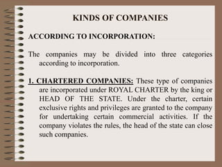 KINDS OF COMPANIES
ACCORDING TO INCORPORATION:
The companies may be divided into three categories
according to incorporation.
1. CHARTERED COMPANIES: These type of companies
are incorporated under ROYAL CHARTER by the king or
HEAD OF THE STATE. Under the charter, certain
exclusive rights and privileges are granted to the company
for undertaking certain commercial activities. If the
company violates the rules, the head of the state can close
such companies.
 