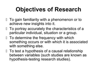 Objectives of Research
 To gain familiarity with a phenomenon or to
achieve new insights into it.
 To portray accurately the characteristics of a
particular individual, situation or a group.
 To determine the frequency with which
something occurs or with which it is associated
with something else.
 To test a hypothesis of a causal relationship
between variables (such studies are known as
hypothesis-testing research studies).
 