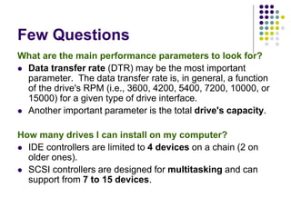Few Questions
What are the main performance parameters to look for?
 Data transfer rate (DTR) may be the most important
parameter. The data transfer rate is, in general, a function
of the drive's RPM (i.e., 3600, 4200, 5400, 7200, 10000, or
15000) for a given type of drive interface.
 Another important parameter is the total drive's capacity.
How many drives I can install on my computer?
 IDE controllers are limited to 4 devices on a chain (2 on
older ones).
 SCSI controllers are designed for multitasking and can
support from 7 to 15 devices.
 