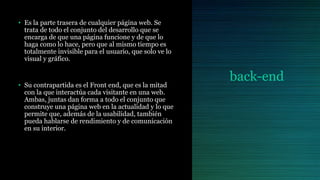 back-end
• Es la parte trasera de cualquier página web. Se
trata de todo el conjunto del desarrollo que se
encarga de que una página funcione y de que lo
haga como lo hace, pero que al mismo tiempo es
totalmente invisible para el usuario, que solo ve lo
visual y gráfico.
• Su contrapartida es el Front end, que es la mitad
con la que interactúa cada visitante en una web.
Ambas, juntas dan forma a todo el conjunto que
construye una página web en la actualidad y lo que
permite que, además de la usabilidad, también
pueda hablarse de rendimiento y de comunicación
en su interior.
 