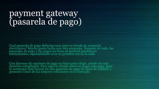 payment gateway
(pasarela de pago)
Cual pasarela de pago deberías usar para tu tienda de comercio
electrónico? Mucha gente lucha con esta pregunta. Después de todo, las
pasarelas de pago y los pagos en línea en general pueden ser
intimidantes, especialmente si es su primera vez en la calle.
Con docenas de opciones de pago en línea para elegir, puede ser una
decisión complicada. Pero aquí es donde entra en juego esta guía. Aquí
te contamos Qué buscar en una pasarela de pago en línea de calidad. y
presente Cinco de las mejores soluciones en el mercado
 