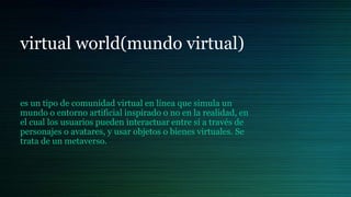 virtual world(mundo virtual)
es un tipo de comunidad virtual en línea que simula un
mundo o entorno artificial inspirado o no en la realidad, en
el cual los usuarios pueden interactuar entre sí a través de
personajes o avatares, y usar objetos o bienes virtuales. Se
trata de un metaverso.
 