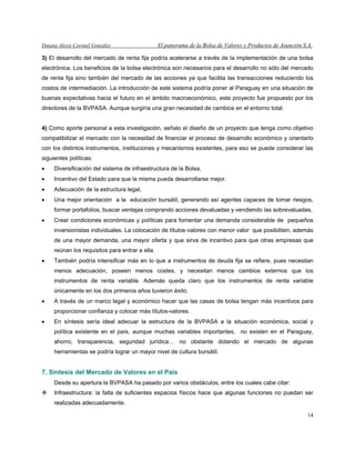 Daiana Alexis Coronel González El panorama de la Bolsa de Valores y Productos de Asunción S.A.
14
3) El desarrollo del mercado de renta fija podría acelerarse a través de la implementación de una bolsa
electrónica. Los beneficios de la bolsa electrónica son necesarios para el desarrollo no sólo del mercado
de renta fija sino también del mercado de las acciones ya que facilita las transacciones reduciendo los
costos de intermediación. La introducción de este sistema podría poner al Paraguay en una situación de
buenas expectativas hacia el futuro en el ámbito macroeconómico, este proyecto fue propuesto por los
directores de la BVPASA. Aunque surgiría una gran necesidad de cambios en el entorno total.
4) Como aporte personal a esta investigación, señalo el diseño de un proyecto que tenga como objetivo
compatibilizar el mercado con la necesidad de financiar el proceso de desarrollo económico y orientarlo
con los distintos instrumentos, instituciones y mecanismos existentes, para eso se puede considerar las
siguientes políticas:
• Diversificación del sistema de infraestructura de la Bolsa,
• Incentivo del Estado para que la misma pueda desarrollarse mejor.
• Adecuación de la estructura legal,
• Una mejor orientación a la educación bursátil, generando así agentes capaces de tomar riesgos,
formar portafolios, buscar ventajas comprando acciones devaluadas y vendiendo las sobrevaluadas,
• Crear condiciones económicas y políticas para fomentar una demanda considerable de pequeños
inversionistas individuales. La colocación de títulos-valores con menor valor que posibiliten, además
de una mayor demanda, una mayor oferta y que sirva de incentivo para que otras empresas que
reúnan los requisitos para entrar a ella.
• También podría intensificar más en lo que a instrumentos de deuda fija se refiere, pues necesitan
menos adecuación, poseen menos costes, y necesitan menos cambios externos que los
instrumentos de renta variable. Además queda claro que los instrumentos de renta variable
únicamente en los dos primeros años tuvieron éxito.
• A través de un marco legal y económico hacer que las casas de bolsa tengan más incentivos para
proporcionar confianza y colocar más títulos-valores.
• En síntesis sería ideal adecuar la estructura de la BVPASA a la situación económica, social y
política existente en el país, aunque muchas variables importantes, no existen en el Paraguay,
ahorro, transparencia, seguridad jurídica… no obstante dotando el mercado de algunas
herramientas se podría lograr un mayor nivel de cultura bursátil.
7. Síntesis del Mercado de Valores en el País
Desde su apertura la BVPASA ha pasado por varios obstáculos, entre los cuales cabe citar:
Infraestructura: la falta de suficientes espacios físicos hace que algunas funciones no puedan ser
realizadas adecuadamente.
 