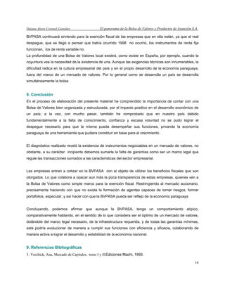 Daiana Alexis Coronel González El panorama de la Bolsa de Valores y Productos de Asunción S.A.
16
BVPASA continuará sirviendo para la exención fiscal de las empresas que en ella están, ya que el real
despegue, que se llegó a pensar que había ocurrido 1998 no ocurrió, los instrumentos de renta fija
funcionan, los de renta variable no.
La profundidad de una Bolsa de Valores local existirá, como existe en España, por ejemplo, cuando la
coyuntura vea la necesidad de la existencia de una. Aunque las exigencias técnicas son innumerables, la
dificultad radica en la cultura empresarial del país y en el propio desarrollo de la economía paraguaya,
fuera del marco de un mercado de valores. Por lo general como se desarrolla un país se desarrolla
simultáneamente la bolsa.
9. Conclusión
En el proceso de elaboración del presente material he comprendido la importancia de contar con una
Bolsa de Valores bien organizada y estructurada, por el impacto positivo en el desarrollo económico de
un país; a la vez, con mucho pesar, también he comprobado que en nuestro país debido
fundamentalmente a la falta de conocimiento, confianza y escasa voluntad no se pudo lograr el
despegue necesario para que la misma pueda desempeñar sus funciones, privando la economía
paraguaya de una herramienta que pudiera constituir en base para el crecimiento.
El diagnóstico realizado reveló la existencia de instrumentos negociables en un mercado de valores, no
obstante, a su carácter incipiente debemos sumarle la falta de garantías como ser un marco legal que
regule las transacciones sumados a las características del sector empresarial.
Las empresas entran a cotizar en la BVPASA con el objeto de utilizar los beneficios fiscales que son
otorgados. Lo que colabora a opacar aun más la poca transparencia de estas empresas, quienes ven a
la Bolsa de Valores como simple marco para la exención fiscal. Restringiendo al mercado accionario,
precisamente haciendo con que no exista la formación de agentes capaces de tomar riesgos, formar
portafolios, especular, y así hacer con que la BVPASA pueda ser reflejo de la economía paraguaya.
Concluyendo, podemos afirmar que aunque la BVPASA, tenga un comportamiento atípico,
comparativamente hablando, en el sentido de lo que considera ser el óptimo de un mercado de valores,
dotándole del marco legal necesario, de la infraestructura requerida, y de todas las garantías mínimas,
esta podría evolucionar de manera a cumplir sus funciones con eficiencia y eficacia, colaborando de
manera activa a lograr el desarrollo y estabilidad de la economía nacional.
9. Referencias Bibliográfícas
1. Verchick, Ana, Mercado de Capitales, tomo I y II.Ediciones Machi, 1993.
 
