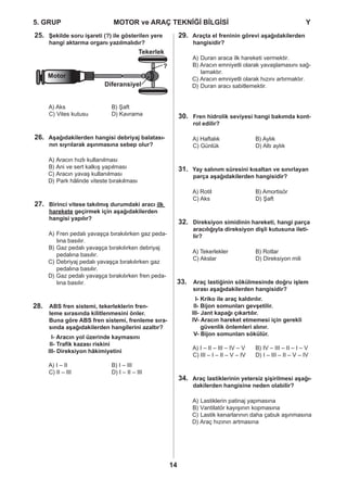 5. GRUP		 MOTOR ve ARAÇ TEKNİĞİ BİLGİSİ				 Y
14
Şekilde soru işareti (?) ile gösterilen yere25.
hangi aktarma organı yazılmalıdır?
A) Aks		 B) Şaft
C) Vites kutusu 	 D) Kavrama
Aşağıdakilerden hangisi debriyaj balatası-26.
nın sıyrılarak aşınmasına sebep olur?
Aracın hızlı kullanılmasıA)
Ani ve sert kalkış yapılmasıB)
Aracın yavaş kullanılmasıC)
Park hâlinde viteste bırakılmasıD)
Birinci vitese takılmış durumdaki aracı27. ilk
harekete geçirmek için aşağıdakilerden
hangisi yapılır?
Fren pedalı yavaşça bırakılırken gaz peda-A)
lına basılır.
Gaz pedalı yavaşça bırakılırken debriyajB)
pedalına basılır.
Debriyaj pedalı yavaşça bırakılırken gazC)
pedalına basılır.
Gaz pedalı yavaşça bırakılırken fren peda-D)
lına basılır.
ABS fren sistemi, tekerleklerin fren-28.
leme sırasında kilitlenmesini önler.
Buna göre ABS fren sistemi, frenleme sıra-
sında aşağıdakilerden hangilerini azaltır?
I- Aracın yol üzerinde kaymasını
II- Trafik kazası riskini
III- Direksiyon hâkimiyetini
A) I – II 		 B) I – III 	
C) II – III 		 D) I – II – III
Araçta el freninin görevi aşağıdakilerden29.
hangisidir?
Duran araca ilk hareketi vermektir.A)
Aracın emniyetli olarak yavaşlamasını sağ-B)
lamaktır.
Aracın emniyetli olarak hızını artırmaktır.C)
Duran aracı sabitlemektir.D)
Fren hidrolik seviyesi hangi bakımda kont-30.
rol edilir?
A) Haftalık		 B) Aylık
C) Günlük		 D) Altı aylık
Yay salınım süresini kısaltan ve sınırlayan31.
parça aşağıdakilerden hangisidir?
A) Rotil		 B) Amortisör
C) Aks		 D) Şaft
Direksiyon simidinin hareketi, hangi parça32.
aracılığıyla direksiyon dişli kutusuna ileti-
lir?
A) Tekerlekler	 B) Rotlar
C) Akslar		 D) Direksiyon mili
Araç lastiğinin sökülmesinde doğru işlem33.
sırası aşağıdakilerden hangisidir?
I- Kriko ile araç kaldırılır.
II- Bijon somunları gevşetilir.
III- Jant kapağı çıkartılır.
IV- Aracın hareket etmemesi için gerekli
güvenlik önlemleri alınır.
V- Bijon somunları sökülür.
A) I – II – III – IV – V 	 B) IV – III – II – I – V
C) III – I – II – V – IV 	 D) I – III – II – V – IV
Araç lastiklerinin yetersiz şişirilmesi aşağı-34.
dakilerden hangisine neden olabilir?
Lastiklerin patinaj yapmasınaA)
Vantilatör kayışının kopmasınaB)
Lastik kenarlarının daha çabuk aşınmasınaC)
Araç hızının artmasınaD)
Tekerlek
Motor
Diferansiyel
?
 