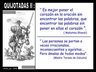 “  Es mejor poner el corazón en la oración sin encontrar las palabras, que encontrar las palabras sin poner en ellas el corazón  ”.     ( Mahatma Ghandi) “  Las personas se portan a veces irracionales, inconsecuentes y egoístas…. Pero ámalas de todos modos”.    (Madre Teresa de Calcuta) 