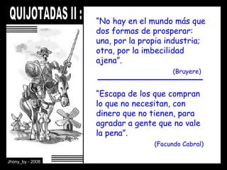 “ Escapa de los que compran lo que no necesitan, con dinero que no tienen, para agradar a gente que no vale la pena”. (Facundo Cabral) “ No hay en el mundo más que dos formas de prosperar: una, por la propia industria; otra, por la imbecilidad ajena”. (Bruyere) 