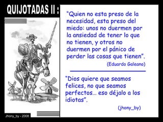 “ Quien no esta preso de la necesidad, esta preso del miedo: unos no duermen por la ansiedad de tener lo que no tienen, y otros no duermen por el pánico de perder las cosas que tienen”.    (Eduardo Galeano) “ Dios quiere que seamos felices, no que seamos perfectos… eso déjalo a los idiotas”.    (jhony_by) 