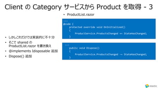 Client の Category サービスから Product を取得 - 3
•
•
•
•
---
@code {
protected override void OnInitialized()
{
ProductService.ProductsChanged += StateHasChanged;
}
• ProductList.razor
---
public void Dispose()
{
ProductService.ProductsChanged -= StateHasChanged;
}
 