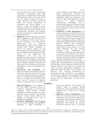 https://www.inosr.net/inosr-scientific-research/ Enuru
57
This is an Open Access article distributed under the terms of the Creative Commons Attribution License
(http://creativecommons.org/licenses/by/4.0), which permits unrestricted use, distribution, and reproduction in
any medium, provided the original work is properly cited.
are connected to the internet, they become
vulnerable to cyberattacks, which could
compromise the confidentiality and integrity
of the data they collect [61]. In the case of
solar PV systems, sensitive data such as
energy generation patterns, operational
status, and system performance is
transmitted and stored, making it an
attractive target for malicious actors.
Ensuring the security of this data is crucial,
requiring robust encryption methods, secure
communication protocols, and advanced
cybersecurity measures to safeguard against
potential breaches.
2. High Costs: Another significant limitation
of IoT integration is the associated costs.
The installation of IoT devices, such as
sensors, controllers, and communication
infrastructure, can be expensive.
Additionally, the need for cloud storage and
advanced data analysis capabilities to
process the massive amount of data
generated by IoT systems adds to the overall
cost of implementing IoT-enabled solar PV
systems [62]. For smaller-scale solar
installations, these costs may be
prohibitively high, making the widespread
adoption of IoT technology in such systems
more challenging. Overcoming this financial
barrier requires cost-effective solutions and
improvements in IoT hardware and software
technologies to make the integration more
affordable.
3. Connectivity and Reliability: The
effectiveness of IoT systems heavily relies on
stable and continuous internet connectivity
to transmit real-time data from the solar PV
system to centralized monitoring platforms.
However, in remote or rural areas, where
many solar PV systems are deployed,
internet connectivity may be unreliable or
even unavailable. In such regions, the lack of
stable communication channels can
significantly hinder the effectiveness of IoT
integration, as data may be delayed or lost
[63]. To address this challenge, it may be
necessary to explore alternative
communication technologies, such as
satellite communication or low-power wide-
area networks (LPWAN), to ensure reliable
data transmission in areas with poor internet
infrastructure.
4. Complexity in Data Management: IoT
systems generate vast amounts of data that
need to be managed, processed, and analyzed
in real time to optimize the performance of
solar PV systems. The sheer volume of data
can be overwhelming, making it difficult to
extract meaningful insights and make timely
decisions. Effective data management
strategies and algorithms are essential to
ensure that the data collected is not only
stored efficiently but also analyzed
accurately [64]. Additionally, the
complexity of managing such large datasets
can increase as the number of IoT devices
and solar systems grows, requiring advanced
machine learning and artificial intelligence
techniques to handle the data overload.
Finally, while the integration of IoT with solar PV
systems offers substantial benefits, several challenges
and limitations must be addressed to fully realize its
potential. Data security, high costs, connectivity
issues, and data management complexities are
significant hurdles that need to be overcome [64].
However, with continued advancements in
technology and the development of cost-effective
solutions, these challenges can be mitigated, allowing
for the broader adoption of IoT-enabled solar PV
systems and the optimization of solar power
generation.
FINDINGS
1. Enhanced Efficiency: The integration of
IoT with MPPT techniques allows for
continuous monitoring of environmental
conditions, which enables real-time
adjustments of operating points to ensure
maximum power extraction. This synergy
improves overall system efficiency by
adapting to changing factors such as
sunlight and temperature.
2. Real-Time Adaptability: IoT technologies
provide real-time feedback, allowing MPPT
algorithms to adjust dynamically to
fluctuating conditions. This enhances the
system's ability to maintain optimal
performance, even during transient weather
changes, such as cloud cover or shifting
irradiance.
3. Optimized System Configuration: IoT
allows for the monitoring of key system
components, such as inverters, batteries, and
solar panels. By analyzing data from these
components, IoT systems can facilitate
adjustments that enhance the system’s
operational efficiency, such as preventing
 