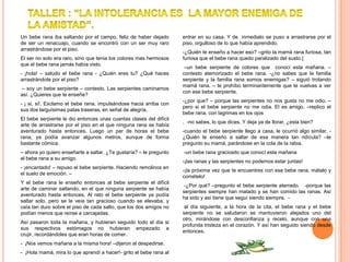 Un bebe rana iba saltando por el campo, feliz de haber dejado       entrar en su casa. Y de inmediato se puso a arrastrarse por el
de ser un renacuajo, cuando se encontró con un ser muy raro         piso, orgulloso de lo que había aprendido.
arrastrándose por el piso.
                                                                    -¿Quién te enseño a hacer eso? –grito la mamá rana furiosa, tan
El ser no solo era raro, sino que tenia los colores mas hermosos    furiosa que el bebe rana quedo paralizado del susto.{
que el bebe rana jamás había visto.
                                                                     –un bebe serpiente de colores que conocí esta mañana. –
- ¡hola! – saludo el bebe rana - ¿Quién eres tu? ¿Qué haces         contesto atemorizado el bebe rana. -¿no sabes que la familia
arrastrándote por el piso?                                          serpiente y la familia rana somos enemigas? – siguió trotando
                                                                    mamá rana. – te prohíbo terminantemente que te vuelvas a ver
– soy un bebe serpiente – contesto. Las serpientes caminamos
                                                                    con ese bebe serpiente.
así. ¿Quieres que te enseñe?
                                                                    -¿por que? – porque las serpientes no nos gusta no me odio. –
- ¡ si, si!. Exclamo el bebe rana, impulsándose hacia arriba con
                                                                    pero si el bebe serpiente no me odia. El es amigo. –replico el
sus dos larguísimas patas traseras, en señal de alegría.
                                                                    bebe rana, con lagrimas en los ojos
El bebe serpiente le dio entonces unas cuantas clases del difícil
                                                                    . -no sabes, lo que dices. Y deja ya de llorar, ¿esta bien?
arte de arrastrarse por el piso en el que ninguna rana se había
aventurado hasta entonces. Luego un par de horas el bebe            -cuando el bebe serpiente llego a casa, le ocurrió algo similar. -
rana, ya podía avanzar algunos metros, aunque de forma              ¿Quién te enseño a saltar de esa manera tan ridícula? –le
bastante cómica.                                                    pregunto su mamá, parándose en la cola de la rabia.
– ahora yo quiero enseñarte a saltar. ¿Te gustaría? – le pregunto   -un bebe rana graciosito que conocí esta mañana
el bebe rana a su amigo.
                                                                    -¡las ranas y las serpientes no podemos estar juntas!
- ¡encantado! – repuso el bebe serpiente. Haciendo remolinos en
                                                                    -¡la próxima vez que te encuentres con ese bebe rana, mátalo y
el suelo de emoción. –
                                                                    comételo!
Y el bebe rana le enseño entonces al bebe serpiente el difícil
                                                                     -¿Por qué? –pregunto el bebe serpiente aterrado. -porque las
arte de caminar saltando, en el que ninguna serpiente se había
                                                                    serpientes siempre han matado y se han comido las ranas. Así
aventurado hasta entonces. Al rato el bebe serpiente ya podía
                                                                    ha sido y así tiene que seguí siendo siempre. -
saltar solo, pero se le veía tan gracioso cuando se elevaba, y
caía tan duro sobre el piso de cada salto, que los dos amigos no     al día siguiente, a la hora de la cita, el bebe rana y el bebe
podían menos que reírse a carcajadas.                               serpiente no se saludaron se mantuvieron alejados uno del
                                                                    otro, mirándose con desconfianza y recelo, aunque con una
Así pasaron toda la mañana, y hubieran seguido todo el día si
                                                                    profunda tristeza en el corazón. Y así han seguido siendo desde
sus respectivos estómagos no hubieran empezado a
                                                                    entonces.
crujir, recordándoles que eran horas de comer.
- ¡Nos vemos mañana a la misma hora! –dijeron al despedirse.
- ¡Hola mamá, mira lo que aprendí a hacer!- grito el bebe rana al
 