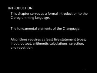 INTRODUCTION
This chapter serves as a formal introduction to the
C programming language.
The fundamental elements of the C language.
Algorithms requires as least five statement types;
input, output, arithmetic calculations, selection,
and repetition.
2
 