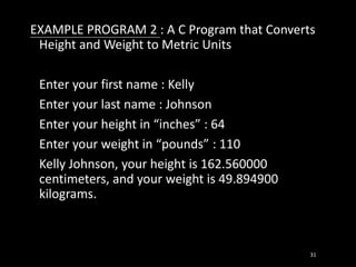 EXAMPLE PROGRAM 2 : A C Program that Converts
Height and Weight to Metric Units
Enter your first name : Kelly
Enter your last name : Johnson
Enter your height in “inches” : 64
Enter your weight in “pounds” : 110
Kelly Johnson, your height is 162.560000
centimeters, and your weight is 49.894900
kilograms.
31
 