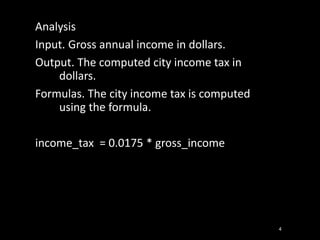 Analysis
Input. Gross annual income in dollars.
Output. The computed city income tax in
dollars.
Formulas. The city income tax is computed
using the formula.
income_tax = 0.0175 * gross_income
4
 