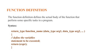 FUNCTION DEFINITION
The function definition defines the actual body of the function that
perform some specific tasks in a program.
Syntax:
return_type function_name (data_type arg1, data_type arg2, ... )
{
// define the variables
statement to be executed;
return (expr);
}
 