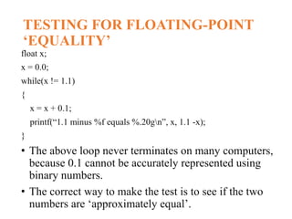 TESTING FOR FLOATING-POINT
‘EQUALITY’
float x;
x = 0.0;
while(x != 1.1)
{
x = x + 0.1;
printf(“1.1 minus %f equals %.20gn”, x, 1.1 -x);
}
• The above loop never terminates on many computers,
because 0.1 cannot be accurately represented using
binary numbers.
• The correct way to make the test is to see if the two
numbers are ‘approximately equal’.
 
