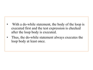 • With a do-while statement, the body of the loop is
executed first and the test expression is checked
after the loop body is executed.
• Thus, the do-while statement always executes the
loop body at least once.
 