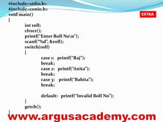 #include<stdio.h> 
#include<conio.h> 
void main() 
{ 
int roll; 
clrscr(); 
printf(“Enter Roll Non”); 
scanf(“%d”, &roll); 
switch(roll) 
{ 
case 1: printf(“Raj”); 
break; 
case 2: printf(“Anita”); 
break; 
case 3: printf(“Babita”); 
break; 
default: printf(“Invalid Roll No”); 
} 
getch(); 
} 
EXTRA 
 