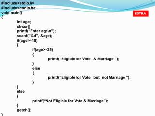 #include<stdio.h> 
#include<conio.h> 
void main() 
{ 
int age; 
clrscr(); 
printf(“Enter agen”); 
scanf(“%d”, &age); 
if(age>=18) 
{ 
if(age>=25) 
{ 
printf(“Eligible for Vote & Marriage ”); 
} 
else 
{ 
printf(“Eligible for Vote but not Marriage ”); 
} 
} 
else 
{ 
printf(“Not Eligible for Vote & Marriage”); 
} 
getch(); 
} 
EXTRA 
 