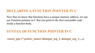 DECLARING A FUNCTION POINTER IN C
Now that we know that functions have a unique memory address, we can
use Function pointers in C that can point to the first executable code
inside a function body.
SYNTAX OF FUNCTION POINTER IN C
return_type (* pointer_name) (datatype_arg_1, datatype_arg_1, ...);
 