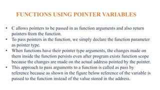 FUNCTIONS USING POINTER VARIABLES
• C allows pointers to be passed in as function arguments and also return
pointers from the function.
• To pass pointers in the function, we simply declare the function parameter
as pointer type.
• When functions have their pointer type arguments, the changes made on
them inside the function persists even after program exists function scope
because the changes are made on the actual address pointed by the pointer.
• This approach to pass arguments to a function is called as pass by
reference because as shown in the figure below reference of the variable is
passed to the function instead of the value stored in the address.
 