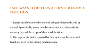 SAFE WAYS TO RETURN A POINTER FROM A
FUNCTION
1. Return variables are either created using the keyword static or
created dynamically at run time because such variables exist in
memory beyond the scope of the called function.
2. Use arguments that are passed by their reference because such
functions exist in the calling function scope.
 