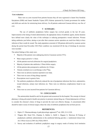 A Study On Pattern Of Using…
17
Cost evaluation:
There were no costs incurred from patients because they all were registered in Janani Sisu Suraksha
Karyakram (JSSK) and Janani Suraksha Yojana (JSY) Scheme sponsored by Central government for mother
and child care and also for minimizing home delivery. So all patients underwent Cesarean delivery was free of
cost.
V SUMMARY:
The use of antibiotic prophylaxis before surgery has evolved greatly in the last 20 years.
Improvements in the timing of initial administration, the appropriate choice of antibiotic agents, shorter duration
have defined more clearly the value of this technique in reducing postoperative wound infections. Women
taking antibiotics just before, during or just after their cesarean section operation are much less likely to have
infection of their womb & wound. The study population consisted of 100 patients delivered by cesarean section
during the period June-November 2014.Their condition was monitored till the day of discharge & outcomes
were recorded.
The salient findings of this study were:
 Majority of the patients were undergoing elective Caesarean section (73%).
 Mean surgery period is ½-1hour.
 All the patients received cefotaxime for surgical prophylaxis.
 Majority of patients take antibiotics 1/2hour before surgery.
 All the patients take postoperative antibiotics for 10 days.
 Patients switched over to oral therapy in the 5th
day.
 There were no adverse reactions reported in our study.
 There were no cases of drug allergy reported.
 Prescriptions were in generic form.
 The antibiotic prophylaxis effectively reduced the rate of postpartum infections like fever, endometritis,
wound infections, urinary tract infections etc. There were no infectious complications found in our
study.
 There were no costs incurred from patients for Caesarean delivery.
VI CONCLUSION:
The antimicrobial should be safe for the patient and economical for the hospital. The concept of clinical
pharmacy is being advocated in health care practice to promote rational drug use. Clinical pharmacists will have
to consider the clinician’s choice of drugs to provide the most cost effective therapy. A concentrated effort
should be made in areas of clinical surgery where the value of antibiotic prophylaxis has not been proven.
REFERENCES:
1. Dipiro J T. Pharmacotherapy-A path physiologic approach.5th
ed, 1999, 2111-2120.
2. Thigpen BD, Hood WA, Chauhan S, Bufkin L, Bofill J, Magann E, Morrison JC.Timing of
prophylactic antibiotic administration in the uninfected laboring gravida: a randomized clinical trial.
Am J Obstet Gynecol 2005 Jun,192(6),1864-8 .
3. Survey and evaluation of antibiotic prophylaxis usage in surgery wards of tertiary level institution
 