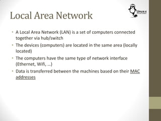 Local Area Network
• A Local Area Network (LAN) is a set of computers connected
together via hub/switch
• The devices (computers) are located in the same area (locally
located)
• The computers have the same type of network interface
(Ethernet, Wifi, …)
• Data is transferred between the machines based on their MAC
addresses
 