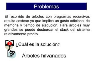 Problemas
El recorrido de árboles con programas recursivos
resulta costoso ya que implica un gasto adicional de
memoria y tiempo de ejecución. Para árboles muy
grandes se puede desbordar el stack del sistema
relativamente pronto.
? ¿Cuál es la solución?
Árboles hilvanados
 