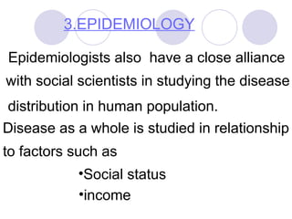 3.EPIDEMIOLOGY
Epidemiologists also have a close alliance
with social scientists in studying the disease
distribution in human population.
Disease as a whole is studied in relationship
to factors such as
•Social status
•income
 