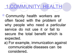 1.COMMUNITY HEALTH
Community health workers are
often faced with the problem of
why people who need a particular
service do not use it or fail to
secure the total benefit which is
expected.
a) For example, immunization against
communicable diseases can be
considered.
 