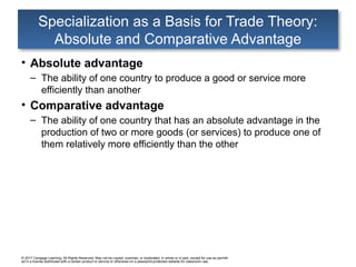 © 2017 Cengage Learning. All Rights Reserved. May not be copied, scanned, or duplicated, in whole or in part, except for use as permitt
ed in a license distributed with a certain product or service or otherwise on a password-protected website for classroom use.
Specialization as a Basis for Trade Theory:
Absolute and Comparative Advantage
• Absolute advantage
– The ability of one country to produce a good or service more
efficiently than another
• Comparative advantage
– The ability of one country that has an absolute advantage in the
production of two or more goods (or services) to produce one of
them relatively more efficiently than the other
 