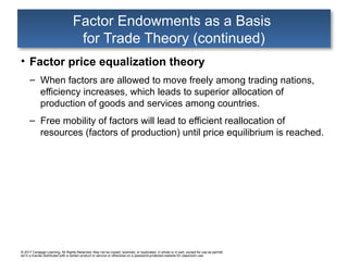 © 2017 Cengage Learning. All Rights Reserved. May not be copied, scanned, or duplicated, in whole or in part, except for use as permitt
ed in a license distributed with a certain product or service or otherwise on a password-protected website for classroom use.
Factor Endowments as a Basis
for Trade Theory (continued)
• Factor price equalization theory
– When factors are allowed to move freely among trading nations,
efficiency increases, which leads to superior allocation of
production of goods and services among countries.
– Free mobility of factors will lead to efficient reallocation of
resources (factors of production) until price equilibrium is reached.
 