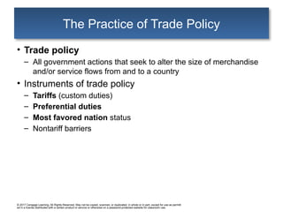 © 2017 Cengage Learning. All Rights Reserved. May not be copied, scanned, or duplicated, in whole or in part, except for use as permitt
ed in a license distributed with a certain product or service or otherwise on a password-protected website for classroom use.
The Practice of Trade Policy
• Trade policy
– All government actions that seek to alter the size of merchandise
and/or service flows from and to a country
• Instruments of trade policy
– Tariffs (custom duties)
– Preferential duties
– Most favored nation status
– Nontariff barriers
 