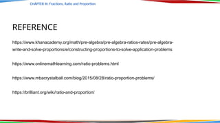 REFERENCE
https://www.khanacademy.org/math/pre-algebra/pre-algebra-ratios-rates/pre-algebra-
write-and-solve-proportions/e/constructing-proportions-to-solve-application-problems
https://www.onlinemathlearning.com/ratio-problems.html
https://www.mbacrystalball.com/blog/2015/08/28/ratio-proportion-problems/
https://brilliant.org/wiki/ratio-and-proportion/
CHAPTER III: Fractions, Ratio and Proportion
CHAPTER III: Fractions, Ratio and Proportion
 