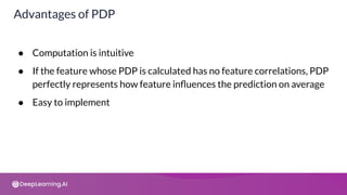 ● Computation is intuitive
● If the feature whose PDP is calculated has no feature correlations, PDP
perfectly represents how feature inﬂuences the prediction on average
● Easy to implement
Advantages of PDP
 
