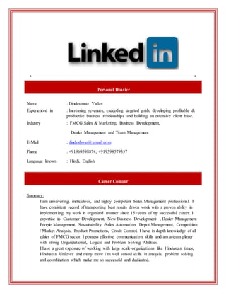 Personal Dossier
Name : Dindeshwar Yadav
Experienced in : Increasing revenues, exceeding targeted goals, developing profitable &
productive business relationships and building an extensive client base.
Industry : FMCG Sales & Marketing, Business Development,
Dealer Management and Team Management
E-Mail : dindeshwar@gmail.com
Phone : +91969598874, +919598579357
Language known : Hindi, English
Career Contour
Summary:
I am unwavering, meticulous, and highly competent Sales Management professional. I
have consistent record of transporting best results driven work with a proven ability in
implementing my work in organized manner since 15+years of my successful career. I
expertise in- Customer Development, New Business Development , Dealer Management
People Management, Sustainability /Sales Automation, Depot Management, Competition
/ Market Analysis, Product Promotions, Credit Control. I have in depth knowledge of all
ethics of FMCG sector. I possess effective communication skills and am a team player
with strong Organizational, Logical and Problem Solving Abilities.
I have a great exposure of working with large scale organizations like Hindustan times,
Hindustan Unilever and many more I’m well versed skills in analysis, problem solving
and coordination which make me so successful and dedicated.
 