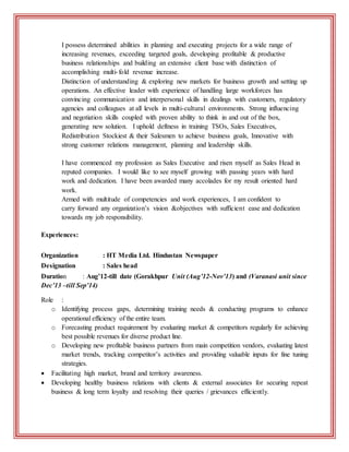 I possess determined abilities in planning and executing projects for a wide range of
increasing revenues, exceeding targeted goals, developing profitable & productive
business relationships and building an extensive client base with distinction of
accomplishing multi-fold revenue increase.
Distinction of understanding & exploring new markets for business growth and setting up
operations. An effective leader with experience of handling large workforces has
convincing communication and interpersonal skills in dealings with customers, regulatory
agencies and colleagues at all levels in multi-cultural environments. Strong influencing
and negotiation skills coupled with proven ability to think in and out of the box,
generating new solution. I uphold deftness in training TSOs, Sales Executives,
Redistribution Stockiest & their Salesmen to achieve business goals, Innovative with
strong customer relations management, planning and leadership skills.
I have commenced my profession as Sales Executive and risen myself as Sales Head in
reputed companies. I would like to see myself growing with passing years with hard
work and dedication. I have been awarded many accolades for my result oriented hard
work.
Armed with multitude of competencies and work experiences, I am confident to
carry forward any organization’s vision &objectives with sufficient ease and dedication
towards my job responsibility.
Experiences:
Organization : HT Media Ltd. Hindustan Newspaper
Designation : Sales head
Duration : Aug’12-till date (Gorakhpur Unit (Aug’12-Nov’13) and (Varanasi unit since
Dec’13 –till Sep’14)
Role :
o Identifying process gaps, determining training needs & conducting programs to enhance
operational efficiency of the entire team.
o Forecasting product requirement by evaluating market & competitors regularly for achieving
best possible revenues for diverse product line.
o Developing new profitable business partners from main competition vendors, evaluating latest
market trends, tracking competitor’s activities and providing valuable inputs for fine tuning
strategies.
 Facilitating high market, brand and territory awareness.
 Developing healthy business relations with clients & external associates for securing repeat
business & long term loyalty and resolving their queries / grievances efficiently.
 