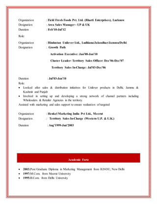 Organization : Field Fresh Foods Pvt. Ltd. (Bharti Enterprises), Lucknow
Designation : Area Sales Manager - UP & UK
Duration : Feb’10-Jul’12
Role:
Organization : Hindustan Unilever Ltd., Ludhiana/Jalandhar/Jammu/Delhi
Designation : Growth Path
Activation Executive: Jan’08-Jan’10
Cluster Leader- Territory Sales Officer: Dec’06-Dec’07
Territory Sales In-Charge: Jul’03-Dec’06
Duration : Jul’03-Jan’10
Role:
 Looked after sales & distribution initiatives for Unilever products in Delhi, Jammu &
Kashmir and Punjab
 Involved in setting up and developing a strong network of channel partners including
Wholesalers & Retailer Agencies in the territory.
Assisted with marketing and sales support to ensure realization of targeted
Organization : Henkel Marketing India Pvt Ltd., Meerut
Designation : Territory Sales In-Charge (Western U.P. & U.K.)
Duration : Aug’1999-Jun’2003
Academic Forte
 2003:Post Graduate Diploma in Marketing Management from IGNOU, New Delhi
 1997:M.Com. from Meerut University
 1995:B.Com. from Delhi University
 