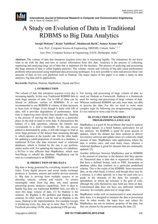 ISSN (Online) 2278-1021
ISSN (Print) 2319 5940
International Journal of Advanced Research in Computer and Communication Engineering
Vol. 4, Issue 10, October 2015
Copyright to IJARCCE DOI 10.17148/IJARCCE.2015.41049 230
A Study on Evolution of Data in Traditional
RDBMS to Big Data Analytics
Surajit Mohanty1
, Kedar NathRout2
, Shekharesh Barik3
, Sameer Kumar Das4
Asst. Prof., Computer Science & Engineering, DRIEMS, Cuttack, India 1, 2, 3
Asst. Prof., Computer Science & Engineering, GATE, Berhampur, India 4
Abstract: The volume of data that enterprise acquires every day is increasing rapidly. The enterprises do not know
what to do with the data and how to extract information from this data. Analytics is the process of collecting,
organizing and analysing large set of data that is important for the business. The process of analysing and processing
this huge amount of data is called bigdata analytics. The volume, variety and velocity of big data cause performance
problems when processed using traditional data processing techniques. It is now possible to store and process these vast
amounts of data on low cost platforms such as Hadoop. The major aspire of this paper is to make a study on data
analytics, big data and its applications.
Keywords: BigData, Hadoop, MapReduce, Sqoop and Hive.
I. INTRODUCTION
The volume of data that enterprise acquires every day is
increasing rapidly. In this way Traditional RDBMS fails to
store huge amount of data. Up to GB of Data can be
Stored in different verities of RDBMSs. It is not
recommended to use RDBMS if volume of data increases
to hexa byte of things. Even though It deals with GB of
data, still it provides degradation of performance. Seek
time is improving more slowly than transfer rate. Seeking
is the process of moving the disk’s head to a particular
place on the disk to read or write data. It characterizes the
latency of a disk operation, whereas the transfer rate
corresponds to a disk’s bandwidth. If the data access
pattern is dominated by seeks, it will take longer to read or
write large portions of the dataset than streaming through
it, which operates at the transfer rate. On the other hand,
for updating a small proportion of records in a database, a
traditional B-Tree (the data structure used in relational
databases, which is limited by the rate it can perform,
seeks) works well. For updating the majority of a database,
a B-Tree is less efficient than MapReduce, which uses
Sort/Merge to rebuild the database. MapReduce can be
seen as a complement to an RDBMS.
II. PRODUCTION OF BIG DATA
Big data is being generated by everything around us at all
times. Every digital process and social media exchange
produces it. Systems, sensors and mobile devices transmit
it. Big data is arriving from multiple sources at an
alarming velocity, volume and variety. To extract
meaningful value from big data, you need optimal
processing power, analytics capabilities. Now A days to
handle big data, our traditional RDBMS fails, not able to
store this large volume of data. [1] So Hadoop is the
solution. So Bigdata is the problem and Hadoop is the
solution. In other words it can be told as Bigdata is the
issue, Hadoop is the implementation. For example Google
is producing every day data up to more than 12 PB like
Facebook providing 10 PB, ebay producing 8 PB per day.
For storing and processing of large volume of data we
need use Hadoop as Framework. Hadoop is a framework
used for storing and processing of large volume of data.
Whereas traditional RDBMS can only store data, not able
to process the data. For this we need to write more
complex logic by following any programming Language.
It’s too tedious to write code for the same.
III. EVOLUTION OF MAPREDUCE TO
PROGRAMMING LANGUAGE
MapReduce is a good fit for problems that need to analyse
the whole dataset, in a batch fashion, particularly for ad
hoc analysis. An RDBMS is good for point queries or
updates, where the dataset has been indexed to deliver
low-latency retrieval and update times of a relatively small
amount of data. MapReduce suits applications where the
data is written once, and read many times, whereas a
relational database is good for datasets that are continually
updated. [2]
Another difference between MapReduce and an RDBMS
is the amount of structure in the datasets that they operate
on. Structured data is data that is organized into entities
that have a defined format, such as XML documents or
database tables that conform to a particular predefined
schema. This is the realm of the RDBMS. Semi-structured
data, on the other hand, is looser, and though there may be
a schema, it is often ignored, so it may be used only as a
guide to the structure of the data: for example, a
spreadsheet, in which the structure is the grid of cells,
although the cells themselves may hold any form of data.
Unstructured data does not have any particular internal
structure: for example, plain text or image data.
MapReduce works well on unstructured or semi structured
data, since it is designed to interpret the data at processing
time. In other words, the input keys and values for
MapReduce are not an intrinsic property of the data, but
they are chosen by the person analysing the data. [5]
 