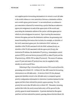 CA 02358525 2001-07-06 
WO 00/41368 peT /uS00/00428 
-10- 
unit supplies packet forwarding information to be stored in each AR table 
in the switch whenever a new association between a destination address 
and a switch egress port is learned. In one embodiment, an address-to­port 
association is learned by transmitting a packet that has an unknown 
egress port assignment on each of the egress ports of the switch and 
associating the destination address of the packet with the egress port at 
which an acknowledgment is received. Upon learning the association 
between the egress port and the destination address, the processing unit 
issues forwarding information that includes, for example, an identifier of 
the newly associated egress port, the destination MAC address, an 
identifier of the VLAN associated with the MAC address (if any), an 
identifier of the VLAN associated with the egress port (if any), the 
destination IP address, the destination IP port (e.g., transmission control 
protocol (Tep), universal device protocol (UDP) or other IP port) and the 
IP protocol (e.g., HTTP, FTPor other IP protocol). The source IP address, 
source IP port and source IP protocol may also be supplied to fully 
identify an end-to-end IP flow. 
Referring to Fig. 4, forwarding information 110 is received from the 
processing unit at block 115. At block 117, the ARU stores the forwarding 
information in an AR table entry. At decision block 119, the physical 
egress port identifier stored in the AR table entry is compared against 
priority configuration information to determine if packets destined for the 
egress port have been selected for priority egress queuing. If so, the 
priority bit is set in the AR table entry in block 127. Thereafter, incoming 
packets that index the newly stored table entry will be queued in the 
priority queue to await transmission. If packets destined for the egress 
port have not been selected for priority queuing, then at decision block 121 
 