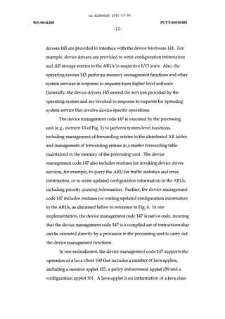 CA 02358525 2001-07-06 
WO 00/41368 peT IUSOO/00428 
-12- 
drivers 145 are provided to interface with the device hardware 141. For 
example, device drivers are provided to write configuration information 
and AR storage entries to the ARUs in respective I/O units. Also, the 
operating system 143 performs memory management functions and other 
system services in response to requests from higher level software. 
Generally, the device drivers 145 extend the services provided by the 
operating system and are invoked in response to requests for operating 
system service that involve device-specific operations. 
The device management code 147 is executed by the processing 
unit (e.g., element 10 of Fig. 1) to perform system level functions, 
including management of forwarding entries in the distributed AR tables 
and management of forwarding entries in a master forwarding table 
maintained in the memory of the processing unit. The device 
management code 147 also includes routines for invoking device driver 
services, for example, to query the ARU for traffic statistics and error 
information, or to write updated configuration information to the ARUs, 
including priority queuing information. Further, the device management 
code 147 includes routines for writing updated configuration information 
to the ARUs, as discussed below in reference to Fig. 6. In one 
implementation, the device management code 147 is native code, meaning 
that the device management code 147 is a compiled set of instructions that 
can be executed directly by a processor in the processing unit to carry out 
the device management functions. 
In one embodiment, the device management code 147 supports the 
operation of a Java client 160 that includes a number of Java applets, 
including a monitor applet 157, a policy enforcement applet 159 and a 
configuration applet 161. A Java applet is an instantiation of a Java class 
 