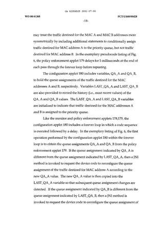 CA 02358525 2001-07-06 
WO 00/41368 peT IUSOO/00428 
-18- 
may treat the traffic destined for the MAC A and MAC B addresses more 
symmetrically by including additional statements to conditionally assign 
traffic destined for MAC address A to the priority queue, but not traffic 
destined for MAC address B. In the exemplary pseudocode listing of Fig. 
6, the policy enforcement applet 179 delays for 5 milliseconds at the end of 
each pass through the forever loop before repeating. 
The configuration applet 180 includes variables, QA_A and QA_B, 
to hold the queue assignments of the traffic destined for the MAC 
addresses A and B, respectively. Variables LAST_QA_A and LAST_QA_B 
are also provided to record the history (i.e., most recent values) of the 
QA_A and QA_B values. The LAST_QA_A and LAST_QA_B variables 
are initialized to indicate that traffic destined for the MAC addresses A 
and B is assigned to the priority queue. 
Like the monitor and policy enforcement applets 178,179, the 
configuration applet 180 includes a forever loop in which a code sequence 
is executed followed by a delay. In the exemplary listing of Fig. 6, the first 
operation performed by the configuration applet 180 within the forever 
loop is to obtain the queue assignments QA_A and QA_B from the policy 
enforcement applet 179. If the queue assignment indicated by QA_A is 
different from the queue assignment indicated by LAST_QA_A, then a JNI 
method is invoked to request the device code to reconfigure the queue 
assignment of the traffic destined for MAC address A according to the 
new QA_A value. The new QA_A value is then copied into the 
LAST_QA_A variable so that subsequent queue assignment changes are 
detected. If the queue assignment indicated by QA_B is different from the 
queue assignment indicated by LAST_QA_B, then a JNI method is 
invoked to request the device code to reconfigure the queue assignment of 
 