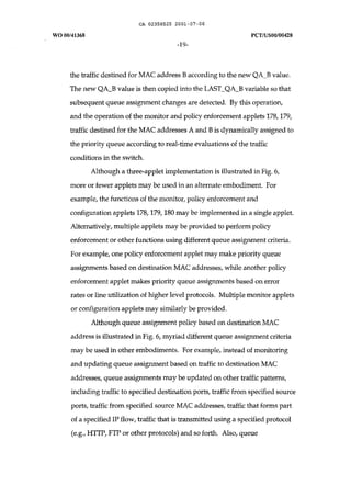 CA 02358525 2001-07-06 
WO 00/41368 PCT/USOO/00428 
-19- 
the traffic destined for MAC address B according to the new QA_B value. 
The new QA_B value is then copied into the LAST_QA_B variable so that 
subsequent queue assignment changes are detected. By this operation, 
and the operation of the monitor and policy enforcement applets 178, 179, 
traffic destined for the MAC addresses A and B is dynamically assigned to 
the priority queue according to real-time evaluations of the traffic 
conditions in the switch. 
Although a three-applet implementation is illustrated in Fig. 6, 
more or fewer applets may be used in an alternate embodiment. For 
example, the functions of the monitor, policy enforcement and 
configuration applets 178, 179, 180 may be implemented in a single applet. 
Alternatively, multiple applets may be provided to perform policy 
enforcement or other functions using different queue assignment criteria. 
For example, one policy enforcement applet may make priority queue 
assignments based on destination MAC addresses, while another policy 
enforcement applet makes priority queue assignments based on error 
rates or line utilization of higher level protocols. Multiple monitor applets 
or configuration applets may similarly be provided. 
Although queue assignment policy based on destination MAC 
address is illustrated in Fig. 6, myriad different queue assignment criteria 
may be used in other embodiments. For example, instead of monitoring 
and updating queue assignment based on traffic to destination MAC 
addresses, queue assignments may be updated on other traffic patterns, 
including traffic to specified destination ports, traffic from specified source 
ports, traffic from specified source MAC addresses, traffic that forms part 
of a specified IP flow, traffic that is transmitted using a specified protocol 
(e.g., HTTP,FTP or other protocols) and so forth. Also, queue 
 