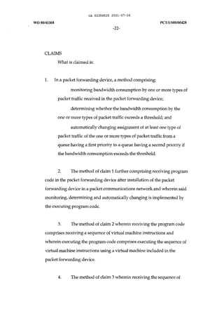 CA 02358525 2001-07-06 
WOOO/41368 peT IUSOO/00428 
-22- 
CLAIMS 
What is claimed is: 
1. In a packet forwarding device, a method comprising: 
monitoring bandwidth consumption by one or more types of 
packet traffic received in the packet forwarding device; 
determining whether the bandwidth consumption by the 
one or more types of packet traffic exceeds a threshold; and 
automatically changing assignment of at least one type of 
packet traffic of the one or more types of packet traffic from a 
queue having a first priority to a queue having a second priority if 
the bandwidth consumption exceeds the threshold. 
2. The method of claim 1 further comprising receiving program 
code in the packet forwarding device after installation of the packet 
forwarding device in a packet communications network and wherein said 
monitoring, determining and automatically changing is implemented by 
the executing program code. 
3. The method of claim 2 wherein receiving the program code 
comprises receiving a sequence of virtual machine instructions and 
wherein executing the program code comprises executing the sequence of 
virtual machine instructions using a virtual machine included in the 
packet forwarding device. 
4. The method of claim 3 wherein receiving the sequence of 
 